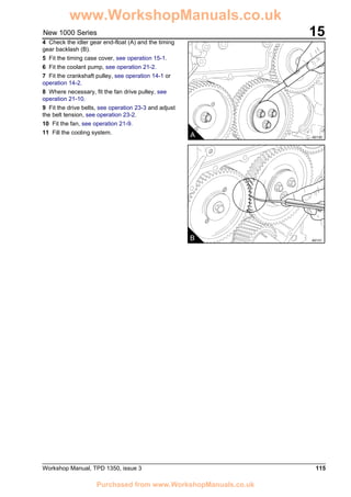 Workshop Manual, TPD 1350, issue 3 115
15New 1000 Series
4 Check the idler gear end-float (A) and the timing
gear backlash (B).
5 Fit the timing case cover, see operation 15-1.
6 Fit the coolant pump, see operation 21-2.
7 Fit the crankshaft pulley, see operation 14-1 or
operation 14-2.
8 Where necessary, fit the fan drive pulley, see
operation 21-10.
9 Fit the drive belts, see operation 23-3 and adjust
the belt tension, see operation 23-2.
10 Fit the fan, see operation 21-9.
11 Fill the cooling system. A A0130
B A0131
www.WorkshopManuals.co.uk
Purchased from www.WorkshopManuals.co.uk
 