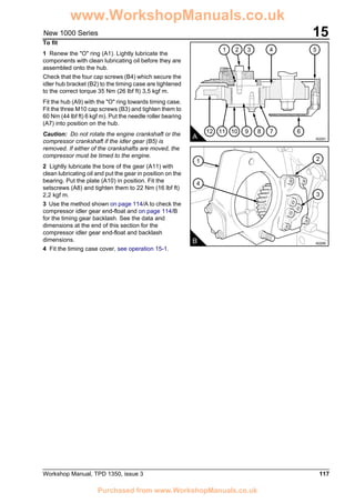 Workshop Manual, TPD 1350, issue 3 117
15New 1000 Series
To fit
1 Renew the "O" ring (A1). Lightly lubricate the
components with clean lubricating oil before they are
assembled onto the hub.
Check that the four cap screws (B4) which secure the
idler hub bracket (B2) to the timing case are tightened
to the correct torque 35 Nm (26 lbf ft) 3,5 kgf m.
Fit the hub (A9) with the "O" ring towards timing case.
Fit the three M10 cap screws (B3) and tighten them to
60 Nm (44 lbf ft) 6 kgf m). Put the needle roller bearing
(A7) into position on the hub.
Caution: Do not rotate the engine crankshaft or the
compressor crankshaft if the idler gear (B5) is
removed. If either of the crankshafts are moved, the
compressor must be timed to the engine.
2 Lightly lubricate the bore of the gear (A11) with
clean lubricating oil and put the gear in position on the
bearing. Put the plate (A10) in position. Fit the
setscrews (A8) and tighten them to 22 Nm (16 lbf ft)
2,2 kgf m.
3 Use the method shown on page 114/A to check the
compressor idler gear end-float and on page 114/B
for the timing gear backlash. See the data and
dimensions at the end of this section for the
compressor idler gear end-float and backlash
dimensions.
4 Fit the timing case cover, see operation 15-1.
612 11 10 9 8 7
541 32
A A0291
1
4
2
3
B A0295
www.WorkshopManuals.co.uk
Purchased from www.WorkshopManuals.co.uk
 