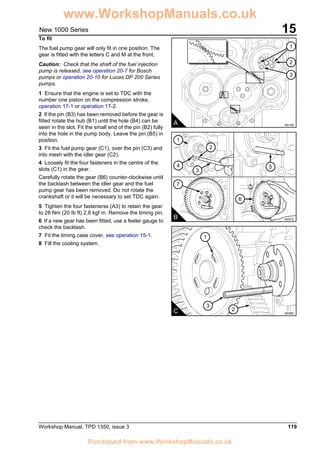 Workshop Manual, TPD 1350, issue 3 119
15New 1000 Series
To fit
The fuel pump gear will only fit in one position. The
gear is fitted with the letters C and M at the front.
Caution: Check that the shaft of the fuel injection
pump is released, see operation 20-7 for Bosch
pumps or operation 20-10 for Lucas DP 200 Series
pumps.
1 Ensure that the engine is set to TDC with the
number one piston on the compression stroke,
operation 17-1 or operation 17-2.
2 If the pin (B3) has been removed before the gear is
fitted rotate the hub (B1) until the hole (B4) can be
seen in the slot. Fit the small end of the pin (B2) fully
into the hole in the pump body. Leave the pin (B5) in
position.
3 Fit the fuel pump gear (C1), over the pin (C3) and
into mesh with the idler gear (C2).
4 Loosely fit the four fasteners in the centre of the
slots (C1) in the gear.
Carefully rotate the gear (B6) counter-clockwise until
the backlash between the idler gear and the fuel
pump gear has been removed. Do not rotate the
crankshaft or it will be necessary to set TDC again.
5 Tighten the four fastenerss (A3) to retain the gear
to 28 Nm (20 Ib ft) 2,8 kgf m. Remove the timing pin.
6 If a new gear has been fitted, use a feeler gauge to
check the backlash.
7 Fit the timing case cover, see operation 15-1.
8 Fill the cooling system.
A A0129
2
3
1
6
7
1
4
3
2
5
B A0372
C A0383
1
3
2
www.WorkshopManuals.co.uk
Purchased from www.WorkshopManuals.co.uk
 