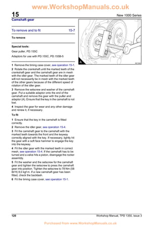 15
120 Workshop Manual, TPD 1350, issue 3
New 1000 Series
Camshaft gear
To remove and to fit 15-7
To remove
Special tools:
Gear puller, PD.155C
Adaptors for use with PD.155C, PD.155B-5
1 Remove the timing case cover, see operation 15-1.
2 Rotate the crankshaft until the marked teeth of the
crankshaft gear and the camshaft gear are in mesh
with the idler gear. The marked teeth of the idler gear
will not necessarily be in mesh with the marked teeth
of the other gears because of the different speed of
rotation of the idler gear.
3 Remove the setscrew and washer of the camshaft
gear. Put a suitable adaptor onto the end of the
camshaft and remove the gear with the puller and
adaptor (A). Ensure that the key in the camshaft is not
lost.
4 Inspect the gear for wear and any other damage
and renew it, if necessary.
To fit
1 Ensure that the key in the camshaft is fitted
correctly.
2 Remove the idler gear, see operation 15-4.
3 Fit the camshaft gear to the camshaft with the
marked teeth towards the front and the keyway
correctly aligned with the key. If necessary, lightly hit
the gear with a soft face hammer to engage the key
into the keyway.
4 Fit the idler gear with the marked teeth in correct
mesh, see operation 15-4. If the camshaft has to be
turned and a valve hits a piston, disengage the rocker
assembly.
5 Fit the washer and the setscrew for the camshaft
gear and tighten the setscrew to press the camshaft
gear into position. Tighten the setscrew to 78 Nm (58
lbf ft) 8,0 kgf m. If a new camshaft gear has been
fitted, check the backlash.
6 Fit the timing case cover, see operation 15-1.
A A0134A
www.WorkshopManuals.co.uk
Purchased from www.WorkshopManuals.co.uk
 