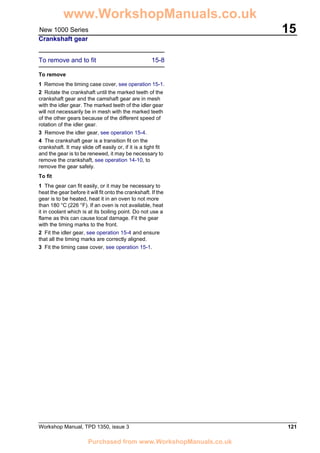 Workshop Manual, TPD 1350, issue 3 121
15New 1000 Series
Crankshaft gear
To remove and to fit 15-8
To remove
1 Remove the timing case cover, see operation 15-1.
2 Rotate the crankshaft until the marked teeth of the
crankshaft gear and the camshaft gear are in mesh
with the idler gear. The marked teeth of the idler gear
will not necessarily be in mesh with the marked teeth
of the other gears because of the different speed of
rotation of the idler gear.
3 Remove the idler gear, see operation 15-4.
4 The crankshaft gear is a transition fit on the
crankshaft. It may slide off easily or, if it is a tight fit
and the gear is to be renewed, it may be necessary to
remove the crankshaft, see operation 14-10, to
remove the gear safely.
To fit
1 The gear can fit easily, or it may be necessary to
heat the gear before it will fit onto the crankshaft. If the
gear is to be heated, heat it in an oven to not more
than 180 °C (226 °F). If an oven is not available, heat
it in coolant which is at its boiling point. Do not use a
flame as this can cause local damage. Fit the gear
with the timing marks to the front.
2 Fit the idler gear, see operation 15-4 and ensure
that all the timing marks are correctly aligned.
3 Fit the timing case cover, see operation 15-1.
www.WorkshopManuals.co.uk
Purchased from www.WorkshopManuals.co.uk
 