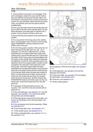 Workshop Manual, TPD 1350, issue 3 123
15New 1000 Series
To fit
1 Ensure that the sump joint is not damaged. If the
joint is damaged, remove the sump and fit it with a
new joint after the timing case has been fitted. The
front section of the joint can be cut away and the front
section of a new joint fitted, without the removal of the
sump, but extreme care must be used to prevent
possible leaks.
2 If the sump has been removed, fit the idler gear hub
(A2) or (B2) to the front of the cylinder block; use the
three setscrews of the idler gear to hold the hub in
position. Ensure that the oil hole is at the top.
3 Ensure that the thrust washer for the camshaft is in
position.
4 Fit a new joint for the timing case to the cylinder
block. Cut the bottom ends of the joint to fit correctly.
Apply POWERPART Jointing compound to the
bottom ends of the joint.
5 Put the timing case in position. If the sump has not
been removed, fit the idler gear hub, see , go to
paragraph 2. Fit the four setscrews (A1), or three
setscrews (B1) for engines fitted with a belt driven
coolant pump, around the idler gear hub. Ensure that
the bottom of the timing case is correctly aligned with
the bottom of the cylinder block before the setscrews
are tightened. Put the fan drive assembly and/or the
alternator and its front support plate in position and fit
and tighten the remainder of the setscrews of the
timing case. If the front support plate has been
separated from the alternator bracket, ensure that the
right side of the plate is level with the machined face
on the cylinder block where the alternator bracket is
fitted. If a new timing case is fitted, remove the two
studs from the timing case and clean the threads
which fit into the timing case. Seal the threads with
POWERPART Nutlock and fit the studs into the new
timing case. Remove the setscrews from the idler
gear hub.
6 If necessary, fit the lubricating oil sump, see
operation 19-3, and fill it to the correct level with an
approved oil.
7 Fit the camshaft gear, see operation 15-7 and the
idler gear, see operation 15-4. Ensure that all the
timing marks are correctly aligned.
8 Fit the fuel injection pump and the drive gear, see
section 20. Eliminate air from the fuel system, see
section 20.
9 Fit the compressor and its drive assembly, if fitted,
see operation 24-1.
10 Fit the timing case cover, see operation 15-1.
11 Fit the coolant pump, see operation 21-2.
12 Fit the crankshaft pulley, see operation 14-1 or ,
see operation 14-2.
13 If necessary, fit the fan drive pulley, see operation
21-10.
14 Fit the alternator, see operation 23-4 and the
alternator front bracket.
15 Fit the drive belts, see operation 23-3 and adjust
the belt tension, see operation 23-2.
16 Fit the fan, see operation 21-9.
17 Fill the cooling system.
1
2
1
B A0312
2
1
1
A0135A
www.WorkshopManuals.co.uk
Purchased from www.WorkshopManuals.co.uk
 