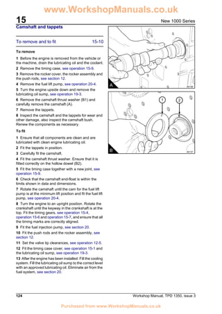 15
124 Workshop Manual, TPD 1350, issue 3
New 1000 Series
Camshaft and tappets
To remove and to fit 15-10
To remove
1 Before the engine is removed from the vehicle or
the machine, drain the lubricating oil and the coolant.
2 Remove the timing case, see operation 15-9.
3 Remove the rocker cover, the rocker assembly and
the push rods, see section 12.
4 Remove the fuel lift pump, see operation 20-4.
5 Turn the engine upside down and remove the
lubricating oil sump, see operation 19-3.
6 Remove the camshaft thrust washer (B1) and
carefully remove the camshaft (A).
7 Remove the tappets.
8 Inspect the camshaft and the tappets for wear and
other damage, also inspect the camshaft bush.
Renew the components as necessary.
To fit
1 Ensure that all components are clean and are
lubricated with clean engine lubricating oil.
2 Fit the tappets in position.
3 Carefully fit the camshaft.
4 Fit the camshaft thrust washer. Ensure that it is
fitted correctly on the hollow dowel (B2).
5 Fit the timing case together with a new joint, see
operation 15-9.
6 Check that the camshaft end-float is within the
limits shown in data and dimensions.
7 Rotate the camshaft until the cam for the fuel lift
pump is at the minimum lift position and fit the fuel lift
pump, see operation 20-4.
8 Turn the engine to an upright position. Rotate the
crankshaft until the keyway in the crankshaft is at the
top. Fit the timing gears, see operation 15-4,
operation 15-6 and operation 15-7, and ensure that all
the timing marks are correctly aligned.
9 Fit the fuel injection pump, see section 20.
10 Fit the push rods and the rocker assembly, see
section 12.
11 Set the valve tip clearances, see operation 12-5.
12 Fit the timing case cover, see operation 15-1 and
the lubricating oil sump, see operation 19-3.
13 After the engine has been installed: Fill the cooling
system. Fill the lubricating oil sump to the correct level
with an approved lubricating oil. Eliminate air from the
fuel system, see section 20.
A A0136
1 2
B A0137
www.WorkshopManuals.co.uk
Purchased from www.WorkshopManuals.co.uk
 
