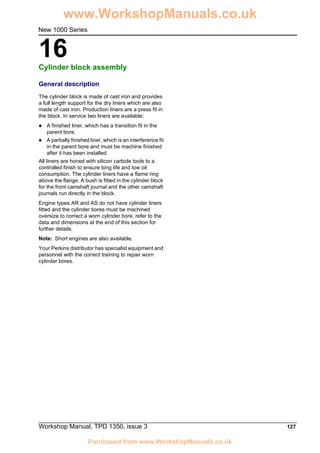 Workshop Manual, TPD 1350, issue 3 127
16
New 1000 Series
Cylinder block assembly 16
General description
The cylinder block is made of cast iron and provides
a full length support for the dry liners which are also
made of cast iron. Production liners are a press fit in
the block. In service two liners are available:
! A finished liner, which has a transition fit in the
parent bore.
! A partially finished liner, which is an interference fit
in the parent bore and must be machine finished
after it has been installed.
All liners are honed with silicon carbide tools to a
controlled finish to ensure long life and low oil
consumption. The cylinder liners have a flame ring
above the flange. A bush is fitted in the cylinder block
for the front camshaft journal and the other camshaft
journals run directly in the block.
Engine types AR and AS do not have cylinder liners
fitted and the cylinder bores must be machined
oversize to correct a worn cylinder bore, refer to the
data and dimensions at the end of this section for
further details.
Note: Short engines are also available.
Your Perkins distributor has specialist equipment and
personnel with the correct training to repair worn
cylinder bores.
www.WorkshopManuals.co.uk
Purchased from www.WorkshopManuals.co.uk
 