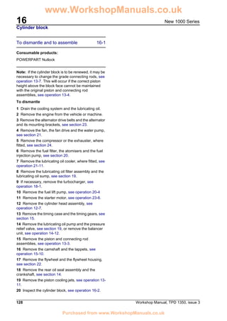 16
128 Workshop Manual, TPD 1350, issue 3
New 1000 Series
Cylinder block
To dismantle and to assemble 16-1
Consumable products:
POWERPART Nutlock
Note: If the cylinder block is to be renewed, it may be
necessary to change the grade connecting rods, see
operation 13-7. This will occur if the correct piston
height above the block face cannot be maintained
with the original piston and connecting rod
assemblies, see operation 13-4.
To dismantle
1 Drain the cooling system and the lubricating oil.
2 Remove the engine from the vehicle or machine.
3 Remove the alternator drive belts and the alternator
and its mounting brackets, see section 23.
4 Remove the fan, the fan drive and the water pump,
see section 21.
5 Remove the compressor or the exhauster, where
fitted, see section 24.
6 Remove the fuel filter, the atomisers and the fuel
injection pump, see section 20.
7 Remove the lubricating oil cooler, where fitted, see
operation 21-11.
8 Remove the lubricating oil filter assembly and the
lubricating oil sump, see section 19.
9 If necessary, remove the turbocharger, see
operation 18-1.
10 Remove the fuel lift pump, see operation 20-4
11 Remove the starter motor, see operation 23-6.
12 Remove the cylinder head assembly, see
operation 12-7.
13 Remove the timing case and the timing gears, see
section 15.
14 Remove the lubricating oil pump and the pressure
relief valve, see section 19, or remove the balancer
unit, see operation 14-12.
15 Remove the piston and connecting rod
assemblies, see operation 13-3.
16 Remove the camshaft and the tappets, see
operation 15-10.
17 Remove the flywheel and the flywheel housing,
see section 22.
18 Remove the rear oil seal assembly and the
crankshaft, see section 14.
19 Remove the piston cooling jets, see operation 13-
11.
20 Inspect the cylinder block, see operation 16-2.
www.WorkshopManuals.co.uk
Purchased from www.WorkshopManuals.co.uk
 