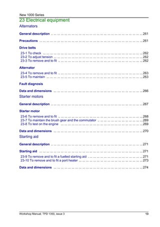 Workshop Manual, TPD 1350, issue 3 13
New 1000 Series
23 Electrical equipment
Alternators
General description .. ... ... ... ... ... ... ... ... ... ... ... ... ... ... ... ... ... ... ... ... ... ... ... ... ... 261
Precautions ... ... ... ... ... ... ... ... ... ... ... ... ... ... ... ... ... ... ... ... ... ... ... ... ... ... ... ... ... 261
Drive belts
23-1 To check ... ... ... ... ... ... ... ... ... ... ... ... ... ... ... ... ... ... ... ... ... ... ... ... ... ... ... ... 262
23-2 To adjust tension ... ... ... ... ... ... ... ... ... ... ... ... ... ... ... ... ... ... ... ... ... ... ... ... ... 262
23-3 To remove and to fit .. ... ... ... ... ... ... ... ... ... ... ... ... ... ... ... ... ... ... ... ... ... ... ... 262
Alternator
23-4 To remove and to fit .. ... ... ... ... ... ... ... ... ... ... ... ... ... ... ... ... ... ... ... ... ... ... ... 263
23-5 To maintain ... ... ... ... ... ... ... ... ... ... ... ... ... ... ... ... ... ... ... ... ... ... ... ... ... ... ... 263
Fault diagnosis
Data and dimensions ... ... ... ... ... ... ... ... ... ... ... ... ... ... ... ... ... ... ... ... ... ... ... ... ... 266
Starter motors
General description .. ... ... ... ... ... ... ... ... ... ... ... ... ... ... ... ... ... ... ... ... ... ... ... ... ... 267
Starter motor
23-6 To remove and to fit .. ... ... ... ... ... ... ... ... ... ... ... ... ... ... ... ... ... ... ... ... ... ... ... 268
23-7 To maintain the brush gear and the commutator .. ... ... ... ... ... ... ... ... ... ... ... ... 269
23-8 To test on the engine ... ... ... ... ... ... ... ... ... ... ... ... ... ... ... ... ... ... ... ... ... ... ... 269
Data and dimensions ... ... ... ... ... ... ... ... ... ... ... ... ... ... ... ... ... ... ... ... ... ... ... ... ... 270
Starting aid
General description .. ... ... ... ... ... ... ... ... ... ... ... ... ... ... ... ... ... ... ... ... ... ... ... ... ... 271
Starting aid ... ... ... ... ... ... ... ... ... ... ... ... ... ... ... ... ... ... ... ... ... ... ... ... ... ... ... ... ... 271
23-9 To remove and to fit a fuelled starting aid . ... ... ... ... ... ... ... ... ... ... ... ... ... ... ... 271
23-10 To remove and to fit a port heater ... ... ... ... ... ... ... ... ... ... ... ... ... ... ... ... ... ... 273
Data and dimensions ... ... ... ... ... ... ... ... ... ... ... ... ... ... ... ... ... ... ... ... ... ... ... ... ... 274
 