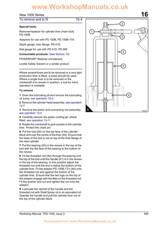 Workshop Manual, TPD 1350, issue 3 131
16New 1000 Series
To remove and to fit 16-4
Special tools:
Remover/replacer for cylinder liner (main tool),
PD.150B
Adaptors for use with PD.150B, PD.150B-17A
Depth gauge, liner flange, PD.41D
Dial gauge for use with PD.41D, PD.208
Consumable products: (See Section 10)
POWERPART Retainer (oil tolerant)
Loctite Safety Solvent or a similar product
Where several liners are to be removed or a very tight
production liner is fitted, a press should be used.
Where a single liner is to be removed or the
crankshaft is to remain in position, a tool for hand
operation is available.
To remove
1 Drain the lubricating oil and remove the lubricating
oil sump, see operation 19-3.
2 Remove the cylinder head assembly, see operation
12-7.
3 Remove the piston and connecting rod assembly,
see operation 13-3.
4 Carefully remove the piston cooling jet, where
fitted, see operation 13-11.
5 Rotate the crankshaft to give access to the cylinder
liner. Protect the crank pin.
6 Put the tool (A4) on the top face of the cylinder
block and over the centre of the liner (A5). Ensure that
the base of the tool is not on top of the liner flange of
the next cylinder.
7 Put the bearing (A3) in the recess in the top of the
tool with the flat face of the bearing to the bottom of
the recess.
8 Fit the threaded rod (A2) through the bearing and
the top of the tool until the handle (A1) is in the recess
in the top of the bearing. In this position adjust the
threaded rod until the end is below the bottom of the
cylinder liner. Fit the adaptor PD.150B-17/1 (A6) onto
the threaded rod and against the bottom of the
cylinder liner. Ensure that the two lugs on the top of
the adaptor engage with the flats on the threaded rod.
Fit the washer and nut and tighten the nut onto the
adaptor.
9 Lubricate the ratchet of the handle and the
threaded rod with Shell Spirax oil or an equivalent oil.
Operate the handle and pull the cylinder liner out of
the top of the cylinder block.
1
5
6
4
3
2
A A0212
www.WorkshopManuals.co.uk
Purchased from www.WorkshopManuals.co.uk
 