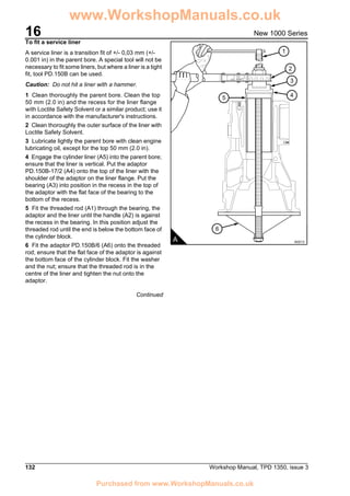 16
132 Workshop Manual, TPD 1350, issue 3
New 1000 Series
To fit a service liner
A service liner is a transition fit of +/- 0,03 mm (+/-
0.001 in) in the parent bore. A special tool will not be
necessary to fit some liners, but where a liner is a tight
fit, tool PD.150B can be used.
Caution: Do not hit a liner with a hammer.
1 Clean thoroughly the parent bore. Clean the top
50 mm (2.0 in) and the recess for the liner flange
with Loctite Safety Solvent or a similar product; use it
in accordance with the manufacturer's instructions.
2 Clean thoroughly the outer surface of the liner with
Loctite Safety Solvent.
3 Lubricate lightly the parent bore with clean engine
lubricating oil, except for the top 50 mm (2.0 in).
4 Engage the cylinder liner (A5) into the parent bore;
ensure that the liner is vertical. Put the adaptor
PD.150B-17/2 (A4) onto the top of the liner with the
shoulder of the adaptor on the liner flange. Put the
bearing (A3) into position in the recess in the top of
the adaptor with the flat face of the bearing to the
bottom of the recess.
5 Fit the threaded rod (A1) through the bearing, the
adaptor and the liner until the handle (A2) is against
the recess in the bearing. In this position adjust the
threaded rod until the end is below the bottom face of
the cylinder block.
6 Fit the adaptor PD.150B/6 (A6) onto the threaded
rod; ensure that the flat face of the adaptor is against
the bottom face of the cylinder block. Fit the washer
and the nut; ensure that the threaded rod is in the
centre of the liner and tighten the nut onto the
adaptor.
Continued
5
6
1
3
4
2
A A0213
www.WorkshopManuals.co.uk
Purchased from www.WorkshopManuals.co.uk
 