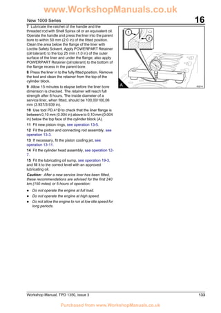 Workshop Manual, TPD 1350, issue 3 133
16New 1000 Series
7 Lubricate the ratchet of the handle and the
threaded rod with Shell Spirax oil or an equivalent oil.
Operate the handle and press the liner into the parent
bore to within 50 mm (2.0 in) of the fitted position.
Clean the area below the flange of the liner with
Loctite Safety Solvent. Apply POWERPART Retainer
(oil tolerant) to the top 25 mm (1.0 in) of the outer
surface of the liner and under the flange; also apply
POWERPART Retainer (oil tolerant) to the bottom of
the flange recess in the parent bore.
8 Press the liner in to the fully fitted position. Remove
the tool and clean the retainer from the top of the
cylinder block.
9 Allow 15 minutes to elapse before the liner bore
dimension is checked. The retainer will reach full
strength after 6 hours. The inside diameter of a
service liner, when fitted, should be 100,00/100,06
mm (3.937/3.939 in).
10 Use tool PD.41D to check that the liner flange is
between 0,10 mm (0.004 in) above to 0,10 mm (0.004
in) below the top face of the cylinder block (A).
11 Fit new piston rings, see operation 13-5.
12 Fit the piston and connecting rod assembly, see
operation 13-3.
13 If necessary, fit the piston cooling jet, see
operation 13-11.
14 Fit the cylinder head assembly, see operation 12-
7.
15 Fit the lubricating oil sump, see operation 19-3,
and fill it to the correct level with an approved
lubricating oil.
Caution: After a new service liner has been fitted,
these recommendations are advised for the first 240
km (150 miles) or 5 hours of operation:
! Do not operate the engine at full load.
! Do not operate the engine at high speed.
! Do not allow the engine to run at low idle speed for
long periods.
1
2
A A0214
www.WorkshopManuals.co.uk
Purchased from www.WorkshopManuals.co.uk
 