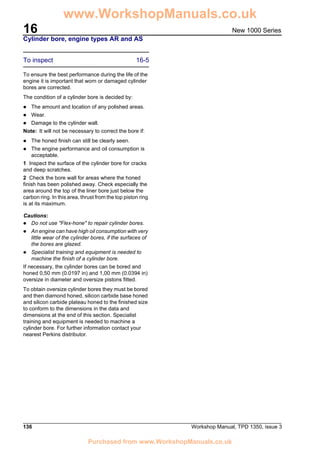16
136 Workshop Manual, TPD 1350, issue 3
New 1000 Series
Cylinder bore, engine types AR and AS
To inspect 16-5
To ensure the best performance during the life of the
engine it is important that worn or damaged cylinder
bores are corrected.
The condition of a cylinder bore is decided by:
! The amount and location of any polished areas.
! Wear.
! Damage to the cylinder wall.
Note: It will not be necessary to correct the bore if:
! The honed finish can still be clearly seen.
! The engine performance and oil consumption is
acceptable.
1 Inspect the surface of the cylinder bore for cracks
and deep scratches.
2 Check the bore wall for areas where the honed
finish has been polished away. Check especially the
area around the top of the liner bore just below the
carbon ring. In this area, thrust from the top piston ring
is at its maximum.
Cautions:
! Do not use "Flex-hone" to repair cylinder bores.
! An engine can have high oil consumption with very
little wear of the cylinder bores, if the surfaces of
the bores are glazed.
! Specialist training and equipment is needed to
machine the finish of a cylinder bore.
If necessary, the cylinder bores can be bored and
honed 0,50 mm (0.0197 in) and 1,00 mm (0.0394 in)
oversize in diameter and oversize pistons fitted.
To obtain oversize cylinder bores they must be bored
and then diamond honed, silicon carbide base honed
and silicon carbide plateau honed to the finished size
to conform to the dimensions in the data and
dimensions at the end of this section. Specialist
training and equipment is needed to machine a
cylinder bore. For further information contact your
nearest Perkins distributor.
www.WorkshopManuals.co.uk
Purchased from www.WorkshopManuals.co.uk
 