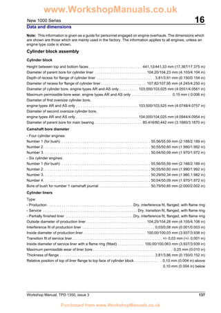 Workshop Manual, TPD 1350, issue 3 137
16New 1000 Series
Data and dimensions
Note: This information is given as a guide for personnel engaged on engine overhauls. The dimensions which
are shown are those which are mainly used in the factory. The information applies to all engines, unless an
engine type code is shown.
Cylinder block assembly
Cylinder block
Height between top and bottom faces. . . . . . . . . . . . . . . . . . . . . . . . . . 441,12/441,33 mm (17.367/17.375 in)
Diameter of parent bore for cylinder liner . . . . . . . . . . . . . . . . . . . . . . . . . 104,20/104,23 mm (4.103/4.104 in)
Depth of recess for flange of cylinder liner . . . . . . . . . . . . . . . . . . . . . . . . . . . . 3,81/3,91 mm (0.150/0.154 in)
Diameter of recess for flange of cylinder liner . . . . . . . . . . . . . . . . . . . . . . 107,82/107,95 mm (4.245/4.250 in)
Diameter of cylinder bore, engine types AR and AS only . . . . . . . . . 103,000/103,025 mm (4.0551/4.0561 in)
Maximum permissible bore wear, engine types AR and AS only . . . . . . . . . . . . . . . . . . . 0,15 mm ( 0.006 in)
Diameter of first oversize cylinder bore,
engine types AR and AS only . . . . . . . . . . . . . . . . . . . . . . . . . . . . . . 103,500/103,525 mm (4.0748/4.0757 in)
Diameter of second oversize cylinder bore,
engine types AR and AS only . . . . . . . . . . . . . . . . . . . . . . . . . . . . . . 104,000/104,025 mm (4.0944/4.0954 in)
Diameter of parent bore for main bearing . . . . . . . . . . . . . . . . . . . . . . . 80,416/80,442 mm (3.1660/3.1670 in)
Camshaft bore diameter
- Four cylinder engines:
Number 1 (for bush) . . . . . . . . . . . . . . . . . . . . . . . . . . . . . . . . . . . . . . . . . . . 55,56/55,59 mm (2.188/2.189 in)
Number 2. . . . . . . . . . . . . . . . . . . . . . . . . . . . . . . . . . . . . . . . . . . . . . . . . . . . 50,55/50,60 mm (1.990/1.992 in)
Number 3. . . . . . . . . . . . . . . . . . . . . . . . . . . . . . . . . . . . . . . . . . . . . . . . . . . . 50,04/50,09 mm (1.970/1.972 in)
- Six cylinder engines:
Number 1 (for bush) . . . . . . . . . . . . . . . . . . . . . . . . . . . . . . . . . . . . . . . . . . . 55,56/55,59 mm (2.188/2.189 in)
Number 2. . . . . . . . . . . . . . . . . . . . . . . . . . . . . . . . . . . . . . . . . . . . . . . . . . . . 50,55/50,60 mm (1.990/1.992 in)
Number 3. . . . . . . . . . . . . . . . . . . . . . . . . . . . . . . . . . . . . . . . . . . . . . . . . . . . 50,29/50,34 mm (1.980.1.982 in)
Number 4. . . . . . . . . . . . . . . . . . . . . . . . . . . . . . . . . . . . . . . . . . . . . . . . . . . . 50,04/50,09 mm (1.970/1.972 in)
Bore of bush for number 1 camshaft journal . . . . . . . . . . . . . . . . . . . . . . . . . 50,79/50,85 mm (2.000/2.002 in)
Cylinder liners
Type:
- Production . . . . . . . . . . . . . . . . . . . . . . . . . . . . . . . . . . . . . . . . . .Dry, interference fit, flanged, with flame ring
- Service . . . . . . . . . . . . . . . . . . . . . . . . . . . . . . . . . . . . . . . . . . . . . . Dry, transition fit, flanged, with flame ring
- Partially finished liner . . . . . . . . . . . . . . . . . . . . . . . . . . . . . . . . .Dry, interference fit, flanged, with flame ring
Outside diameter of production liner . . . . . . . . . . . . . . . . . . . . . . . . . . . . . 104,25/104,28 mm (4.105/4.106 in)
Interference fit of production liner . . . . . . . . . . . . . . . . . . . . . . . . . . . . . . . . . . . 0,03/0,08 mm (0.001/0.003 in)
Inside diameter of production liner . . . . . . . . . . . . . . . . . . . . . . . . . . . . . . 100,00/100,03 mm (3.937/3.938 in)
Transition fit of service liner. . . . . . . . . . . . . . . . . . . . . . . . . . . . . . . . . . . . . . . . . . . . +/- 0,03 mm (+/- 0.001 in)
Inside diameter of service liner with a flame ring (fitted) . . . . . . . . . . . . . 100,00/100,063 mm (3.937/3.939 in)
Maximum permissible wear of liner bore . . . . . . . . . . . . . . . . . . . . . . . . . . . . . . . . . . . . . . . 0,25 mm (0.010 in)
Thickness of flange . . . . . . . . . . . . . . . . . . . . . . . . . . . . . . . . . . . . . . . . . . . . . . 3,81/3,86 mm (0.150/0.152 in)
Relative position of top of liner flange to top face of cylinder block . . . . . . . . . . . . . 0,10 mm (0.004 in) above
0,10 mm (0.004 in) below
www.WorkshopManuals.co.uk
Purchased from www.WorkshopManuals.co.uk
 