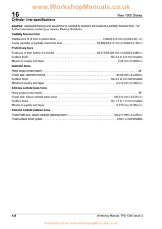 16
138 Workshop Manual, TPD 1350, issue 3
New 1000 Series
Cylinder liner specifications
Caution: Specialist training and equipment is needed to machine the finish of a partially finished liner. For
further information contact your nearest Perkins Distributor.
Partially finished liner
Interference fit of liner in parent bore. . . . . . . . . . . . . . . . . . . . . . . . . . . . . . . 0,025/0,076 mm (0.003/0.001 in)
Inside diameter of partially machined liner. . . . . . . . . . . . . . . . . . . . . . . 99,162/99,415 mm (3.9040/3.9139 in)
Preliminary bore
Final size of liner before it is honed . . . . . . . . . . . . . . . . . . . . . . . . . . . . 99,873/99,924 mm (3.9320/3.9340 in)
Surface finish . . . . . . . . . . . . . . . . . . . . . . . . . . . . . . . . . . . . . . . . . . . . . . . . . . . . . . Ra 3,2 to 4,0 micrometers
Maximum ovality and taper . . . . . . . . . . . . . . . . . . . . . . . . . . . . . . . . . . . . . . . . . . . . . . . . 0,02 mm (0.0008 in)
Diamond hone
Hone angle (cross hatch). . . . . . . . . . . . . . . . . . . . . . . . . . . . . . . . . . . . . . . . . . . . . . . . . . . . . . . . . . . . . . . 35°
Finish size, diamond honed . . . . . . . . . . . . . . . . . . . . . . . . . . . . . . . . . . . . . . . . . . . . . . . 99,95 mm (3.9350 in)
Surface finish . . . . . . . . . . . . . . . . . . . . . . . . . . . . . . . . . . . . . . . . . . . . . . . . . . . . . . Ra 2,2 to 3,0 micrometers
Maximum ovality and taper . . . . . . . . . . . . . . . . . . . . . . . . . . . . . . . . . . . . . . . . . . . . . . . 0,012 mm (0.0005 in)
Silicone carbide base hone
Hone angle (cross hatch). . . . . . . . . . . . . . . . . . . . . . . . . . . . . . . . . . . . . . . . . . . . . . . . . . . . . . . . . . . . . . . 35°
Finish size, silicon carbide base hone . . . . . . . . . . . . . . . . . . . . . . . . . . . . . . . . . . . . . 100,012 mm (3.9374 in)
Surface finish . . . . . . . . . . . . . . . . . . . . . . . . . . . . . . . . . . . . . . . . . . . . . . . . . . . . . . Ra 1,3 to 1,6 micrometers
Maximum ovality and taper . . . . . . . . . . . . . . . . . . . . . . . . . . . . . . . . . . . . . . . . . . . . . . . 0,010 mm (0.0004 in)
Silicone carbide plateau hone
Final finish size, silicon carbide (plateau hone) . . . . . . . . . . . . . . . . . . . . . . . . . . . . . . 100,017 mm (3.9376 in)
Final surface finish grade. . . . . . . . . . . . . . . . . . . . . . . . . . . . . . . . . . . . . . . . . . . . . . . . . 0,65/1,3 micrometers
www.WorkshopManuals.co.uk
Purchased from www.WorkshopManuals.co.uk
 