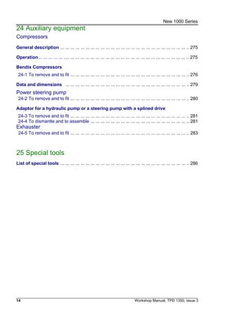 14 Workshop Manual, TPD 1350, issue 3
New 1000 Series
24 Auxiliary equipment
Compressors
General description ... ... ... ... ... ... ... ... ... ... ... ... ... ... ... ... ... ... ... ... ... ... ... ... ... .. 275
Operation... ... ... ... ... .... ... ... ... ... ... ... ... ... ... ... ... ... ... ... ... ... ... ... ... ... ... ... ... .. 275
Bendix Compressors
24-1 To remove and to fit ... ... ... ... ... ... ... ... ... ... ... ... ... ... ... ... ... ... ... ... ... ... ... .. 276
Data and dimensions ... ... ... ... ... ... ... ... ... ... ... ... ... ... ... ... ... ... ... ... ... ... ... ... .. 279
Power steering pump
24-2 To remove and to fit ... ... ... ... ... ... ... ... ... ... ... ... ... ... ... ... ... ... ... ... ... ... ... .. 280
Adaptor for a hydraulic pump or a steering pump with a splined drive
24-3 To remove and to fit ... ... ... ... ... ... ... ... ... ... ... ... ... ... ... ... ... ... ... ... ... ... ... .. 281
24-4 To dismantle and to assemble ... ... ... ... ... ... ... ... ... ... ... ... ... ... ... ... ... ... ... .. 281
Exhauster
24-5 To remove and to fit ... ... ... ... ... ... ... ... ... ... ... ... ... ... ... ... ... ... ... ... ... ... ... .. 283
25 Special tools
List of special tools ... ... ... ... ... ... ... ... ... ... ... ... ... ... ... ... ... ... ... ... ... ... ... ... ... .. 286
 