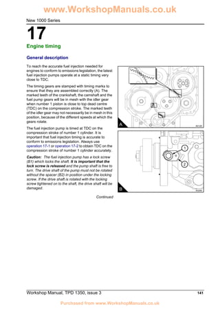 Workshop Manual, TPD 1350, issue 3 141
17
New 1000 Series
Engine timing 17
General description
To reach the accurate fuel injection needed for
engines to conform to emissions legislation, the latest
fuel injection pumps operate at a static timing very
close to TDC.
The timing gears are stamped with timing marks to
ensure that they are assembled correctly (A). The
marked teeth of the crankshaft, the camshaft and the
fuel pump gears will be in mesh with the idler gear
when number 1 piston is close to top dead centre
(TDC) on the compression stroke. The marked teeth
of the idler gear may not necessarily be in mesh in this
position, because of the different speeds at which the
gears rotate.
The fuel injection pump is timed at TDC on the
compression stroke of number 1 cylinder. It is
important that fuel injection timing is accurate to
conform to emissions legislation. Always use
operation 17-1 or operation 17-2 to obtain TDC on the
compression stroke of number 1 cylinder accurately.
Caution: The fuel injection pump has a lock screw
(B1) which locks the shaft. It is important that the
lock screw is released and the pump shaft is free to
turn. The drive shaft of the pump must not be rotated
without the spacer (B2) in position under the locking
screw. If the drive shaft is rotated with the locking
screw tightened on to the shaft, the drive shaft will be
damaged.
Continued
A A0129
2
1
B A0256
www.WorkshopManuals.co.uk
Purchased from www.WorkshopManuals.co.uk
 