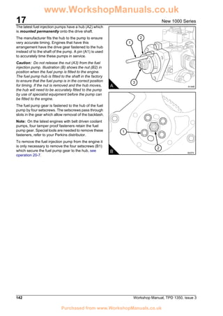 17
142 Workshop Manual, TPD 1350, issue 3
New 1000 Series
The latest fuel injection pumps have a hub (A2) which
is mounted permanently onto the drive shaft.
The manufacturer fits the hub to the pump to ensure
very accurate timing. Engines that have this
arrangement have the drive gear fastened to the hub
instead of to the shaft of the pump. A pin (A1) is used
to accurately time these pumps in service.
Caution: Do not release the nut (A3) from the fuel
injection pump. Illustration (B) shows the nut (B2) in
position when the fuel pump is fitted to the engine.
The fuel pump hub is fitted to the shaft in the factory
to ensure that the fuel pump is in the correct position
for timing. If the nut is removed and the hub moves,
the hub will need to be accurately fitted to the pump
by use of specialist equipment before the pump can
be fitted to the engine.
The fuel pump gear is fastened to the hub of the fuel
pump by four setscrews. The setscrews pass through
slots in the gear which allow removal of the backlash.
Note: On the latest engines with belt driven coolant
pumps, four tamper proof fasteners retain the fuel
pump gear. Special tools are needed to remove these
fasteners, refer to your Perkins distributor.
To remove the fuel injection pump from the engine it
is only necessary to remove the four setscrews (B1)
which secure the fuel pump gear to the hub, see
operation 20-7.
B A0374
1
2
3
2
1
A A1448
www.WorkshopManuals.co.uk
Purchased from www.WorkshopManuals.co.uk
 