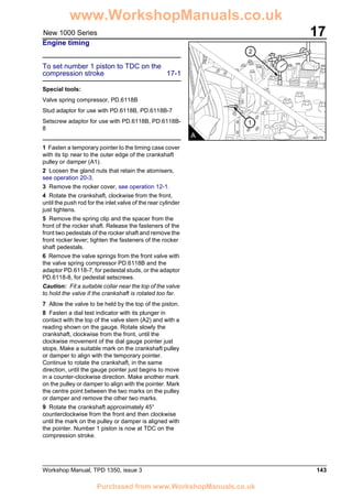 Workshop Manual, TPD 1350, issue 3 143
17New 1000 Series
Engine timing
To set number 1 piston to TDC on the
compression stroke 17-1
Special tools:
Valve spring compressor, PD.6118B
Stud adaptor for use with PD.6118B, PD.6118B-7
Setscrew adaptor for use with PD.6118B, PD.6118B-
8
1 Fasten a temporary pointer to the timing case cover
with its tip near to the outer edge of the crankshaft
pulley or damper (A1).
2 Loosen the gland nuts that retain the atomisers,
see operation 20-3.
3 Remove the rocker cover, see operation 12-1.
4 Rotate the crankshaft, clockwise from the front,
until the push rod for the inlet valve of the rear cylinder
just tightens.
5 Remove the spring clip and the spacer from the
front of the rocker shaft. Release the fasteners of the
front two pedestals of the rocker shaft and remove the
front rocker lever; tighten the fasteners of the rocker
shaft pedestals.
6 Remove the valve springs from the front valve with
the valve spring compressor PD.6118B and the
adaptor PD.6118-7, for pedestal studs, or the adaptor
PD.6118-8, for pedestal setscrews.
Caution: Fit a suitable collar near the top of the valve
to hold the valve if the crankshaft is rotated too far.
7 Allow the valve to be held by the top of the piston.
8 Fasten a dial test indicator with its plunger in
contact with the top of the valve stem (A2) and with a
reading shown on the gauge. Rotate slowly the
crankshaft, clockwise from the front, until the
clockwise movement of the dial gauge pointer just
stops. Make a suitable mark on the crankshaft pulley
or damper to align with the temporary pointer.
Continue to rotate the crankshaft, in the same
direction, until the gauge pointer just begins to move
in a counter-clockwise direction. Make another mark
on the pulley or damper to align with the pointer. Mark
the centre point between the two marks on the pulley
or damper and remove the other two marks.
9 Rotate the crankshaft approximately 45°
counterclockwise from the front and then clockwise
until the mark on the pulley or damper is aligned with
the pointer. Number 1 piston is now at TDC on the
compression stroke.
2
1
A A0173
www.WorkshopManuals.co.uk
Purchased from www.WorkshopManuals.co.uk
 
