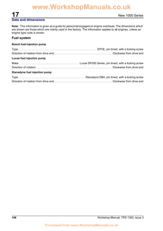17
146 Workshop Manual, TPD 1350, issue 3
New 1000 Series
Data and dimensions
Note: This information is given as a guide for personnel engaged on engine overhauls. The dimensions which
are shown are those which are mainly used in the factory. The information applies to all engines, unless an
engine type code is shown.
Fuel system
Bosch fuel injection pump
Type. . . . . . . . . . . . . . . . . . . . . . . . . . . . . . . . . . . . . . . . . . . . . . . . . . . . EPVE, pin timed, with a locking screw
Direction of rotation from drive end . . . . . . . . . . . . . . . . . . . . . . . . . . . . . . . . . . . . . . Clockwise from drive end
Lucas fuel injection pump
Make . . . . . . . . . . . . . . . . . . . . . . . . . . . . . . . . . . . . . . . Lucas DP200 Series, pin timed, with a locking screw
Direction of rotation . . . . . . . . . . . . . . . . . . . . . . . . . . . . . . . . . . . . . . . . . . . . . . . . . . Clockwise from drive end
Stanadyne fuel injection pump
Type. . . . . . . . . . . . . . . . . . . . . . . . . . . . . . . . . . . . . . . . . . . . Stanadyne DB4, pin timed, with a locking screw
Direction of rotation from drive end . . . . . . . . . . . . . . . . . . . . . . . . . . . . . . . . . . . . . . Clockwise from drive end
www.WorkshopManuals.co.uk
Purchased from www.WorkshopManuals.co.uk
 