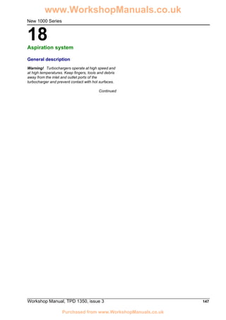 Workshop Manual, TPD 1350, issue 3 147
18
New 1000 Series
Aspiration system 18
General description
Warning! Turbochargers operate at high speed and
at high temperatures. Keep fingers, tools and debris
away from the inlet and outlet ports of the
turbocharger and prevent contact with hot surfaces.
Continued
www.WorkshopManuals.co.uk
Purchased from www.WorkshopManuals.co.uk
 
