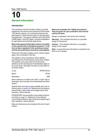 Workshop Manual, TPD 1350, issue 3 15
10
New 1000 Series
General information 10
Introduction
This workshop manual has been written to provide
assistance in the service and overhaul of Perkins New
1000 Series engines. For overhaul procedures the
assumption is made that the engine is removed from
the application. The engine conforms with USA (EPA/
CARB) stage 1 and EEC stage 1 emissions legislation
for agricultural and industrial applications.
Most of the general information which is included
in the relevant User's Handbook (sections 1 to 9)
has not been repeated in this workshop manual
and the two publications should be used together.
Where the information applies only to certain engine
types, this is indicated in the text.
The details of some operations will be different
according to the of fuel injection pump which is fitted.
The specific pump type used can be found by
reference to the manufacturer's identification plate on
the pump body. Generally, the type of pump fitted is
as shown below.
Lucas DP200 Series
Bosch EPVE
Stanadyne DB4
When reference is made to the "left" or "right" side of
the engine, this is as seen from the flywheel end of the
engine.
Special tools have been made available and a list of
these is given in section 25. Reference to the relevant
special tools is also made at the beginning of each
operation, where relevant.
POWERPART recommended consumable products
are listed on page 21. Reference to the relevant
consumable products is also made at the beginning of
each operation, where relevant.
Data and dimensions are included at the end of each
section.
Read and remember the "Safety precautions".
They are given for your protection and must be
used at all times.
Danger is indicated in the text by two methods:
Warning! This indicates that there is a possible
danger to the person.
Caution: This indicates that there is a possible
danger to the engine.
Note: Is used where the information is important, but
there is not a danger.
 