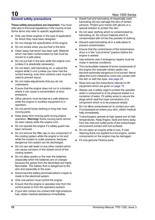 10
18 Workshop Manual, TPD 1350, issue 3
New 1000 Series
General safety precautions
These safety precautions are important. You must
refer also to the local regulations in the country of use.
Some items only refer to specific applications.
! Only use these engines in the type of application
for which they have been designed.
! Do not change the specification of the engine.
! Do not smoke when you put fuel in the tank.
! Clean away fuel which has been spilt. Material
which has been contaminated by fuel must be
moved to a safe place.
! Do not put fuel in the tank while the engine runs
(unless it is absolutely necessary).
! Do not clean, add lubricating oil, or adjust the
engine while it runs (unless you have had the
correct training; even then extreme care must be
used to prevent injury).
! Do not make adjustments that you do not
understand.
! Ensure that the engine does not run in a location
where it can cause a concentration of toxic
emissions.
! Other persons must be kept at a safe distance
while the engine or auxiliary equipment is in
operation.
! Do not permit loose clothing or long hair near
moving parts.
! Keep away from moving parts during engine
operation. Warning! Some moving parts cannot
be seen clearly while the engine runs.
! Do not operate the engine if a safety guard has
been removed.
! Do not remove the filler cap or any component of
the cooling system while the engine is hot and
while the coolant is under pressure, because
dangerous hot coolant can be discharged.
! Do not use salt water or any other coolant which
can cause corrosion in the closed circuit of the
cooling system.
! Do not allow sparks or fire near the batteries
(especially when the batteries are on charge)
because the gases from the electrolyte are highly
flammable. The battery fluid is dangerous to the
skin and especially to the eyes.
! Disconnect the battery terminals before a repair is
made to the electrical system.
! Only one person must control the engine.
! Ensure that the engine is operated only from the
control panel or from the operators position.
! If your skin comes into contact with high-pressure
fuel, obtain medical assistance immediately.
! Diesel fuel and lubricating oil (especially used
lubricating oil) can damage the skin of certain
persons. Protect your hands with gloves or a
special solution to protect the skin.
! Do not wear clothing which is contaminated by
lubricating oil. Do not put material which is
contaminated with oil into the pockets of clothing.
! Discard used lubricating oil in a safe place to
prevent contamination.
! Ensure that the control lever of the transmission
drive is in the "out-of-drive" position before the
engine is started.
! Use extreme care if emergency repairs must be
made in adverse conditions.
! The combustible material of some components of
the engine (for example certain seals) can
become extremely dangerous if it is burned. Never
allow this burnt material to come into contact with
the skin or with the eyes, see page 20.
! Read and use the instructions relevant to lift
equipment which are given on page 19.
! Always use a safety cage to protect the operator
when a component is to be pressure tested in a
container of water. Fit safety wires to secure the
plugs which seal the hose connections of a
component which is to be pressure tested.
! Do not allow compressed air to contact your skin.
If compressed air enters your skin, obtain medical
help immediately.
! Turbochargers operate at high speed and at high
temperatures. Keep fingers, tools and items away
from the inlet and outlet ports of the turbocharger
and prevent contact with hot surfaces.
! Do not clean an engine while it runs. If cold
cleaning fluids are applied to a hot engine, certain
components on the engine may be damaged.
! Fit only genuine Perkins parts.
 