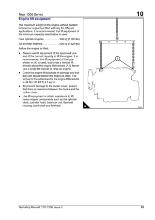 Workshop Manual, TPD 1350, issue 3 19
10New 1000 Series
Engine lift equipment
The maximum weight of the engine without coolant,
lubricant or a gearbox fitted will vary for different
applications. It is recommended that lift equipment of
the minimum capacity listed below is used:
Four cylinder engines . . . . . . . . . . 500 kg (1100 lbs)
Six cylinder engines. . . . . . . . . . . . 600 kg (1320 lbs)
Before the engine is lifted:
! Always use lift equipment of the approved type
and of the correct capacity to lift the engine. It is
recommended that lift equipment of the type
shown in (A) is used, to provide a vertical lift
directly above the engine lift brackets (A1). Never
use a single lift bracket to raise an engine.
! Check the engine lift brackets for damage and that
they are secure before the engine is lifted. The
torque for the setscrews for the engine lift brackets
is 44 Nm (33 lbf ft) 4,5 kgf m.
! To prevent damage to the rocker cover, ensure
that there is clearance between the hooks and the
rocker cover.
! Use lift equipment or obtain assistance to lift
heavy engine components such as the cylinder
block, cylinder head, balancer unit, flywheel
housing, crankshaft and flywheel.
.
A A0044
1
 