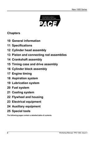 2 Workshop Manual, TPD 1350, issue 3
New 1000 Series
Chapters
10 General information
11 Specifications
12 Cylinder head assembly
13 Piston and connecting rod assemblies
14 Crankshaft assembly
15 Timing case and drive assembly
16 Cylinder block assembly
17 Engine timing
18 Aspiration system
19 Lubrication system
20 Fuel system
21 Cooling system
22 Flywheel and housing
23 Electrical equipment
24 Auxiliary equipment
25 Special tools
The following pages contain a detailed table of contents.
Perkins Approved Clear English
This publication is written in
 