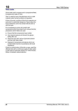 10
20 Workshop Manual, TPD 1350, issue 3
New 1000 Series
Viton seals
Some seals used in engines and in components fitted
to engines are made of Viton.
Viton is used by many manufacturers and is a safe
material under normal conditions of operation.
If Viton is burned, a product of this burnt material is an
acid which is extremely dangerous. Never allow this
burnt material to come into contact with the skin or
with the eyes.
If it is necessary to come into contact with
components which have been burnt, ensure that the
precautions which follow are used:
! Ensure that the components have cooled.
! Use neoprene gloves and discard the gloves
safely after use.
! Wash the area with calcium hydroxide solution
and then with clean water.
! Disposal of components and gloves which are
contaminated must be in accordance with local
regulations.
If there is contamination of the skin or eyes, wash the
affected area with a continuous supply of clean water
or with calcium hydroxide solution for 15-60 minutes.
Obtain immediate medical attention.
.
 