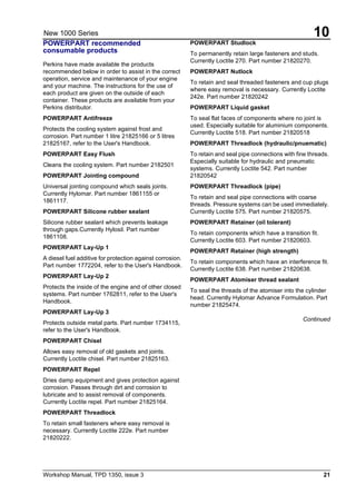 Workshop Manual, TPD 1350, issue 3 21
10New 1000 Series
POWERPART recommended
consumable products
Perkins have made available the products
recommended below in order to assist in the correct
operation, service and maintenance of your engine
and your machine. The instructions for the use of
each product are given on the outside of each
container. These products are available from your
Perkins distributor.
POWERPART Antifreeze
Protects the cooling system against frost and
corrosion. Part number 1 litre 21825166 or 5 litres
21825167, refer to the User's Handbook.
POWERPART Easy Flush
Cleans the cooling system. Part number 2182501
POWERPART Jointing compound
Universal jointing compound which seals joints.
Currently Hylomar. Part number 1861155 or
1861117.
POWERPART Silicone rubber sealant
Silicone rubber sealant which prevents leakage
through gaps.Currently Hylosil. Part number
1861108.
POWERPART Lay-Up 1
A diesel fuel additive for protection against corrosion.
Part number 1772204, refer to the User's Handbook.
POWERPART Lay-Up 2
Protects the inside of the engine and of other closed
systems. Part number 1762811, refer to the User's
Handbook.
POWERPART Lay-Up 3
Protects outside metal parts. Part number 1734115,
refer to the User's Handbook.
POWERPART Chisel
Allows easy removal of old gaskets and joints.
Currently Loctite chisel. Part number 21825163.
POWERPART Repel
Dries damp equipment and gives protection against
corrosion. Passes through dirt and corrosion to
lubricate and to assist removal of components.
Currently Loctite repel. Part number 21825164.
POWERPART Threadlock
To retain small fasteners where easy removal is
necessary. Currently Loctite 222e. Part number
21820222.
POWERPART Studlock
To permanently retain large fasteners and studs.
Currently Loctite 270. Part number 21820270.
POWERPART Nutlock
To retain and seal threaded fasteners and cup plugs
where easy removal is necessary. Currently Loctite
242e. Part number 21820242
POWERPART Liquid gasket
To seal flat faces of components where no joint is
used. Especially suitable for aluminium components.
Currently Loctite 518. Part number 21820518
POWERPART Threadlock (hydraulic/pnuematic)
To retain and seal pipe connections with fine threads.
Especially suitable for hydraulic and pneumatic
systems. Currently Loctite 542. Part number
21820542
POWERPART Threadlock (pipe)
To retain and seal pipe connections with coarse
threads. Pressure systems can be used immediately.
Currently Loctite 575. Part number 21820575.
POWERPART Retainer (oil tolerant)
To retain components which have a transition fit.
Currently Loctite 603. Part number 21820603.
POWERPART Retainer (high strength)
To retain components which have an interference fit.
Currently Loctite 638. Part number 21820638.
POWERPART Atomiser thread sealant
To seal the threads of the atomiser into the cylinder
head. Currently Hylomar Advance Formulation. Part
number 21825474.
Continued
 