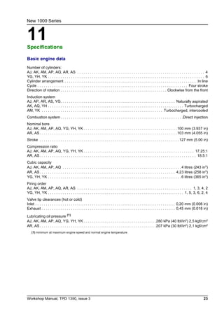Workshop Manual, TPD 1350, issue 3 23
11
New 1000 Series
Specifications 11
Basic engine data
Number of cylinders:
AJ, AK, AM, AP, AQ, AR, AS . . . . . . . . . . . . . . . . . . . . . . . . . . . . . . . . . . . . . . . . . . . . . . . . . . . . . . . . . . . . . 4
YG, YH, YK . . . . . . . . . . . . . . . . . . . . . . . . . . . . . . . . . . . . . . . . . . . . . . . . . . . . . . . . . . . . . . . . . . . . . . . . . . . 6
Cylinder arrangement . . . . . . . . . . . . . . . . . . . . . . . . . . . . . . . . . . . . . . . . . . . . . . . . . . . . . . . . . . . . . . . .In line
Cycle . . . . . . . . . . . . . . . . . . . . . . . . . . . . . . . . . . . . . . . . . . . . . . . . . . . . . . . . . . . . . . . . . . . . . . . . Four stroke
Direction of rotation . . . . . . . . . . . . . . . . . . . . . . . . . . . . . . . . . . . . . . . . . . . . . . . . . . . Clockwise from the front
Induction system
AJ, AP, AR, AS, YG. . . . . . . . . . . . . . . . . . . . . . . . . . . . . . . . . . . . . . . . . . . . . . . . . . . . . . . Naturally aspirated
AK, AQ, YH . . . . . . . . . . . . . . . . . . . . . . . . . . . . . . . . . . . . . . . . . . . . . . . . . . . . . . . . . . . . . . . . . Turbocharged
AM, YK . . . . . . . . . . . . . . . . . . . . . . . . . . . . . . . . . . . . . . . . . . . . . . . . . . . . . . . . . . Turbocharged, intercooled
Combustion system. . . . . . . . . . . . . . . . . . . . . . . . . . . . . . . . . . . . . . . . . . . . . . . . . . . . . . . . . . .Direct injection
Nominal bore
AJ, AK, AM, AP, AQ, YG, YH, YK . . . . . . . . . . . . . . . . . . . . . . . . . . . . . . . . . . . . . . . . . . . . .100 mm (3.937 in)
AR, AS. . . . . . . . . . . . . . . . . . . . . . . . . . . . . . . . . . . . . . . . . . . . . . . . . . . . . . . . . . . . . . . . . .103 mm (4.055 in)
Stroke . . . . . . . . . . . . . . . . . . . . . . . . . . . . . . . . . . . . . . . . . . . . . . . . . . . . . . . . . . . . . . . . . . .127 mm (5.00 in)
Compression ratio
AJ, AK, AM, AP, AQ, YG, YH, YK . . . . . . . . . . . . . . . . . . . . . . . . . . . . . . . . . . . . . . . . . . . . . . . . . . . . . 17.25:1
AR, AS. . . . . . . . . . . . . . . . . . . . . . . . . . . . . . . . . . . . . . . . . . . . . . . . . . . . . . . . . . . . . . . . . . . . . . . . . . . 18.5:1
Cubic capacity
AJ, AK, AM, AP, AQ . . . . . . . . . . . . . . . . . . . . . . . . . . . . . . . . . . . . . . . . . . . . . . . . . . . . . . . . . 4 litres (243 in3
)
AR, AS. . . . . . . . . . . . . . . . . . . . . . . . . . . . . . . . . . . . . . . . . . . . . . . . . . . . . . . . . . . . . . . . . 4,23 litres (258 in3
)
YG, YH, YK . . . . . . . . . . . . . . . . . . . . . . . . . . . . . . . . . . . . . . . . . . . . . . . . . . . . . . . . . . . . . . . . 6 litres (365 in3)
Firing order
AJ, AK, AM, AP, AQ, AR, AS . . . . . . . . . . . . . . . . . . . . . . . . . . . . . . . . . . . . . . . . . . . . . . . . . . . . . . . 1, 3, 4, 2
YG, YH, YK . . . . . . . . . . . . . . . . . . . . . . . . . . . . . . . . . . . . . . . . . . . . . . . . . . . . . . . . . . . . . . . . . 1, 5, 3, 6, 2, 4
Valve tip clearances (hot or cold)
Inlet . . . . . . . . . . . . . . . . . . . . . . . . . . . . . . . . . . . . . . . . . . . . . . . . . . . . . . . . . . . . . . . . . . . 0,20 mm (0.008 in)
Exhaust . . . . . . . . . . . . . . . . . . . . . . . . . . . . . . . . . . . . . . . . . . . . . . . . . . . . . . . . . . . . . . . . 0,45 mm (0.018 in)
Lubricating oil pressure (1)
AJ, AK, AM, AP, AQ, YG, YH, YK . . . . . . . . . . . . . . . . . . . . . . . . . . . . . . . . . . .280 kPa (40 lbf/in2) 2,5 kgf/cm2
AR, AS. . . . . . . . . . . . . . . . . . . . . . . . . . . . . . . . . . . . . . . . . . . . . . . . . . . . . . . .207 kPa (30 lbf/in2
) 2,1 kgf/cm2
(1) minimum at maximum engine speed and normal engine temperature
 