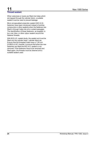 11
24 Workshop Manual, TPD 1350, issue 3
New 1000 Series
Thread sealant
When setscrews or studs are fitted into holes which
are tapped through the cylinder block, a suitable
sealant must be used to prevent leakage.
Micro encapsulated anaerobic sealant (M.E.A.S)
fasteners have been introduced instead of jointing
compounds or other sealants when the fasteners are
fitted in through holes into oil or coolant passages.
The identification of these fasteners, as supplied, is
by a red, blue, or other colour sealant around the
fastener threads.
With M.E.A.S. sealed studs, the sealed end must be
fitted into the cylinder head / cylinder block etc.
Ensure that the threaded holes have a 1,59 mm
(0.0625 in) 45° chamfer, to ensure that when the new
fasteners are fitted the M.E.A.S. sealant is not
removed. If the fasteners have to be removed and
fitted again, the threads must be cleaned and a
suitable sealant used.
 