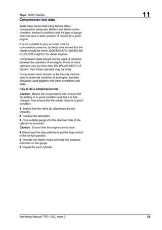 Workshop Manual, TPD 1350, issue 3 29
11New 1000 Series
Compression test data
Tests have shown that many factors affect
compression pressures. Battery and starter motor
condition, ambient conditions and the type of gauge
used can give a wide variation of results for a given
engine.
It is not possible to give accurate data for
compression pressure, but tests have shown that the
results should be within 2000/3500 kPa (300/500 lbf/
in2
) 21,0/35,0 kgf/cm2
for diesel engines.
Compression tests should only be used to compare
between the cylinders of an engine. If one or more
cylinders vary by more than 350 kPa (50 lbf/in2
) 3,5
kgf/cm2, then those cylinders may be faulty.
Compression tests should not be the only method
used to show the condition of an engine, but they
should be used together with other symptoms and
tests.
How to do a compression test
Caution: Before the compression test, ensure that
the battery is in good condition and that it is fully
charged. Also ensure that the starter motor is in good
condition.
1 Ensure that the valve tip clearances are set
correctly.
2 Remove the atomisers.
3 Fit a suitable gauge into the atomiser hole of the
cylinder to be tested.
Caution: Ensure that the engine cannot start:
4 Disconnect the stop solenoid or put the stop control
in the no-fuel position.
5 Operate the starter motor and note the pressure
indicated on the gauge.
6 Repeat for each cylinder.
 
