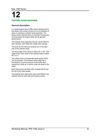 Workshop Manual, TPD 1350, issue 3 31
12
New 1000 Series
Cylinder head assembly 12
General description
In a diesel engine there is little carbon deposit and for
this reason the number of hours run is no indication of
when to overhaul a cylinder head assembly. The
factors which indicate when an overhaul is necessary
are how easily the engine starts and its general
performance.
The cylinder head assembly has two valves fitted for
each cylinder, each fitted with single valve springs.
The ports for the inlet and exhaust are on the right
side of the cylinder head.
The face angle of the valves is either 45° or 30°. The
angle of the valve seats in the cylinder head is either
46° or 31°.
The valves move in phosphated steel guides which
can be renewed. The exhaust valve guide has a
counterbore to prevent seizure of the valve stem
caused by a build up of carbon under the head of the
valve.
Both valve stems are fitted with oil seals that fit over
the top of the valve guides.
The engines have steel valve seat inserts fitted in the
cylinder head for both inlet and exhaust valves.
 