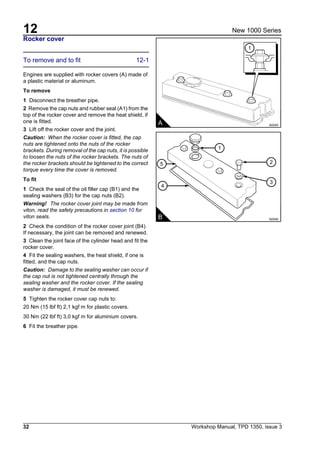 12
32 Workshop Manual, TPD 1350, issue 3
New 1000 Series
Rocker cover
To remove and to fit 12-1
Engines are supplied with rocker covers (A) made of
a plastic material or aluminum.
To remove
1 Disconnect the breather pipe.
2 Remove the cap nuts and rubber seal (A1) from the
top of the rocker cover and remove the heat shield, if
one is fitted.
3 Lift off the rocker cover and the joint.
Caution: When the rocker cover is fitted, the cap
nuts are tightened onto the nuts of the rocker
brackets. During removal of the cap nuts, it is possible
to loosen the nuts of the rocker brackets. The nuts of
the rocker brackets should be tightened to the correct
torque every time the cover is removed.
To fit
1 Check the seal of the oil filler cap (B1) and the
sealing washers (B3) for the cap nuts (B2).
Warning! The rocker cover joint may be made from
viton, read the safety precautions in section 10 for
viton seals.
2 Check the condition of the rocker cover joint (B4).
If necessary, the joint can be removed and renewed.
3 Clean the joint face of the cylinder head and fit the
rocker cover.
4 Fit the sealing washers, the heat shield, if one is
fitted, and the cap nuts.
Caution: Damage to the sealing washer can occur if
the cap nut is not tightened centrally through the
sealing washer and the rocker cover. If the sealing
washer is damaged, it must be renewed.
5 Tighten the rocker cover cap nuts to:
20 Nm (15 lbf ft) 2,1 kgf m for plastic covers.
30 Nm (22 lbf ft) 3,0 kgf m for aluminium covers.
6 Fit the breather pipe.
A A0045
1
B A0046
5
4
2
3
1
 