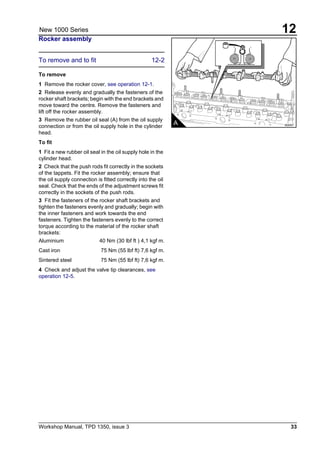 Workshop Manual, TPD 1350, issue 3 33
12New 1000 Series
Rocker assembly
To remove and to fit 12-2
To remove
1 Remove the rocker cover, see operation 12-1.
2 Release evenly and gradually the fasteners of the
rocker shaft brackets; begin with the end brackets and
move toward the centre. Remove the fasteners and
lift off the rocker assembly.
3 Remove the rubber oil seal (A) from the oil supply
connection or from the oil supply hole in the cylinder
head.
To fit
1 Fit a new rubber oil seal in the oil supply hole in the
cylinder head.
2 Check that the push rods fit correctly in the sockets
of the tappets. Fit the rocker assembly; ensure that
the oil supply connection is fitted correctly into the oil
seal. Check that the ends of the adjustment screws fit
correctly in the sockets of the push rods.
3 Fit the fasteners of the rocker shaft brackets and
tighten the fasteners evenly and gradually; begin with
the inner fasteners and work towards the end
fasteners. Tighten the fasteners evenly to the correct
torque according to the material of the rocker shaft
brackets:
Aluminium 40 Nm (30 lbf ft ) 4,1 kgf m.
Cast iron 75 Nm (55 lbf ft) 7,6 kgf m.
Sintered steel 75 Nm (55 lbf ft) 7,6 kgf m.
4 Check and adjust the valve tip clearances, see
operation 12-5.
A A0047
 