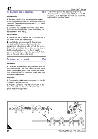 12
34 Workshop Manual, TPD 1350, issue 3
New 1000 Series
To dismantle and to assemble 12-3
To dismantle
1 Remove the clips from both ends of the rocker
shaft. Ensure that the ends of the rocker shaft are not
damaged. Release the location screw (A1) for the oil
supply connection.
2 Dismantle the assembly and make a note of the
position of each component to ensure that they can
be assembled more easily.
To assemble
1 Ensure that the oil holes in the rocker shaft and in
the rocker levers are not restricted.
2 Lubricate the components with clean engine
lubricating oil before assembly. Assemble the
components in the correct order (A) with the arrows
(A2) on the pedestals in the position shown. Ensure
that the location screw (A1) for the oil supply
connection is fitted correctly in the rocker shaft. Fit the
clips to the ends of the rocker shaft.
To inspect and to correct 12-4
To inspect
1 Clean and inspect all the components for wear and
any other damage. Check the clearance of the rocker
levers on the rocker shaft. If the clearance is larger
than 0,13 mm (0.005 in), renew the rocker lever bush
and/or the rocker shaft.
To correct
1 To renew the rocker lever bush, press out the old
bush with a suitable mandrel.
2 Align the lubrication hole of the new bush on the
same side as the rocker lever lubrication hole and
press the bush into position.
3 Ream the bush in the rocker lever to give a
clearance on the rocker shaft of 0,03/0,09 mm (0.001/
0.004 in). Clean thoroughly the bush and check that
the oil hole is free from debris.
1
2
A A0048A
 