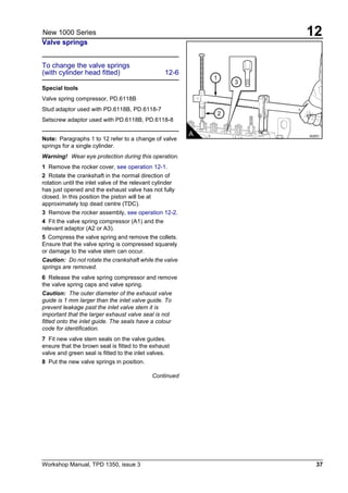 Workshop Manual, TPD 1350, issue 3 37
12New 1000 Series
Valve springs
To change the valve springs
(with cylinder head fitted) 12-6
Special tools
Valve spring compressor, PD.6118B
Stud adaptor used with PD.6118B, PD.6118-7
Setscrew adaptor used with PD.6118B, PD.6118-8
Note: Paragraphs 1 to 12 refer to a change of valve
springs for a single cylinder.
Warning! Wear eye protection during this operation.
1 Remove the rocker cover, see operation 12-1.
2 Rotate the crankshaft in the normal direction of
rotation until the inlet valve of the relevant cylinder
has just opened and the exhaust valve has not fully
closed. In this position the piston will be at
approximately top dead centre (TDC).
3 Remove the rocker assembly, see operation 12-2.
4 Fit the valve spring compressor (A1) and the
relevant adaptor (A2 or A3).
5 Compress the valve spring and remove the collets.
Ensure that the valve spring is compressed squarely
or damage to the valve stem can occur.
Caution: Do not rotate the crankshaft while the valve
springs are removed.
6 Release the valve spring compressor and remove
the valve spring caps and valve spring.
Caution: The outer diameter of the exhaust valve
guide is 1 mm larger than the inlet valve guide. To
prevent leakage past the inlet valve stem it is
important that the larger exhaust valve seal is not
fitted onto the inlet guide. The seals have a colour
code for identification.
7 Fit new valve stem seals on the valve guides.
ensure that the brown seal is fitted to the exhaust
valve and green seal is fitted to the inlet valves.
8 Put the new valve springs in position.
Continued
1
3
2
A A0051
 