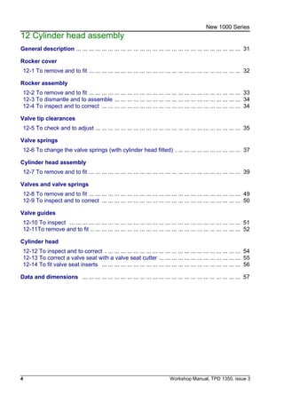 4 Workshop Manual, TPD 1350, issue 3
New 1000 Series
12 Cylinder head assembly
General description ... ... ... ... ... ... ... ... ... ... ... ... ... ... ... ... ... ... ... ... ... ... ... ... ... ... 31
Rocker cover
12-1 To remove and to fit ... ... ... ... ... ... ... ... ... ... ... ... ... ... ... ... ... ... ... ... ... ... ... ... 32
Rocker assembly
12-2 To remove and to fit ... ... ... ... ... ... ... ... ... ... ... ... ... ... ... ... ... ... ... ... ... ... ... ... 33
12-3 To dismantle and to assemble ... ... ... ... ... ... ... ... ... ... ... ... ... ... ... ... ... ... ... ... 34
12-4 To inspect and to correct ... ... ... ... ... ... ... ... ... ... ... ... ... ... ... ... ... ... ... ... ... ... 34
Valve tip clearances
12-5 To check and to adjust ... ... ... ... ... ... ... ... ... ... ... ... ... ... ... ... ... ... ... ... ... ... ... 35
Valve springs
12-6 To change the valve springs (with cylinder head fitted) . ... ... ... ... ... ... ... ... ... ... 37
Cylinder head assembly
12-7 To remove and to fit ... ... ... ... ... ... ... ... ... ... ... ... ... ... ... ... ... ... ... ... ... ... ... ... 39
Valves and valve springs
12-8 To remove and to fit ... ... ... ... ... ... ... ... ... ... ... ... ... ... ... ... ... ... ... ... ... ... ... ... 49
12-9 To inspect and to correct ... ... ... ... ... ... ... ... ... ... ... ... ... ... ... ... ... ... ... ... ... ... 50
Valve guides
12-10 To inspect ... ... ... ... ... ... ... ... ... ... ... ... ... ... ... ... ... ... ... ... ... ... ... ... ... ... ... 51
12-11To remove and to fit .. ... ... ... ... ... ... ... ... ... ... ... ... ... ... ... ... ... ... ... ... ... ... ... 52
Cylinder head
12-12 To inspect and to correct . ... ... ... ... ... ... ... ... ... ... ... ... ... ... ... ... ... ... ... ... ... 54
12-13 To correct a valve seat with a valve seat cutter ... ... ... ... ... ... ... ... ... ... ... ... ... 55
12-14 To fit valve seat inserts ... ... ... ... ... ... ... ... ... ... ... ... ... ... ... ... ... ... ... ... ... ... 56
Data and dimensions ... ... ... ... ... ... ... ... ... ... ... ... ... ... ... ... ... ... ... ... ... ... ... ... ... 57
 