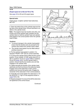 Workshop Manual, TPD 1350, issue 3 41
12New 1000 Series
To fit
(Engine types AJ to AQ and YG to YK)
See page 45 for AR and AS engine types
Special tools:
Angle gauge, to tighten cylinder head setscrews,
MS.1531
1 Clean the bottom face of the cylinder head and the
top face of the cylinder block. Ensure that there is no
debris in the cylinder bores.
Note: The engines have two location pins (A3), one
at each end of the cylinder head, pressed into the
cylinder block to hold the cylinder head and cylinder
head gasket in the correct position when the cylinder
head is fitted.
Cautions:
! To prevent damage to the cylinder head gasket,
ensure that the location pins are pressed in the
cylinder block before the cylinder head is fitted.
! The cylinder head gasket must be fitted without
jointing compound.
2 Put the cylinder head gasket in position; It is
stamped "FRONT TOP" (A2) for correct assembly.
3 To ensure the cylinder head is fitted into the correct
position, fit two suitable 1/2 UNF guide studs (A1) or
(B1) in positions 16 and 21 (page 40/B) or positions
25 and 30 (page 40/A). Put the cylinder head in
position. Ensure that the two location pins are fully
engaged in the cylinder head.
4 Lightly lubricate the threads of the cylinder head
setscrews and the thrust faces of the setscrew heads.
Engage some of the setscrews in their correct
positions and remove the guide studs. Engage the
remainder of the setscrews in their correct positions.
5 Gradually and evenly tighten the setscrews to 110
Nm (80 lbf ft) 11,1 kgf m in the sequence shown in
(page 40/A or B).
6 Repeat paragraph 5 to ensure that all the setscrews
are tightened to the correct torque.
Continued
A0404A
2
1
3
B A0057
1
 