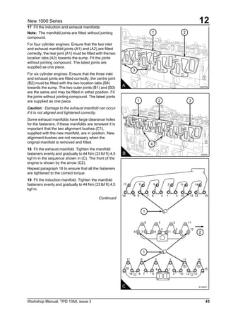 Workshop Manual, TPD 1350, issue 3 43
12New 1000 Series
17 Fit the induction and exhaust manifolds:
Note: The manifold joints are fitted without jointing
compound.
For four cylinder engines: Ensure that the two inlet
and exhaust manifold joints (A1) and (A2) are fitted
correctly, the rear joint (A1) must be fitted with the two
location tabs (A3) towards the sump. Fit the joints
without jointing compound. The latest joints are
supplied as one piece.
For six cylinder engines: Ensure that the three inlet
and exhaust joints are fitted correctly, the centre joint
(B2) must be fitted with the two location tabs (B4)
towards the sump. The two outer joints (B1) and (B3)
are the same and may be fitted in either position. Fit
the joints without jointing compound. The latest joints
are supplied as one piece.
Caution: Damage to the exhaust manifold can occur
if it is not aligned and tightened correctly.
Some exhaust manifolds have large clearance holes
for the fasteners, if these manifolds are renewed it is
important that the two alignment bushes (C1),
supplied with the new manifold, are in position. New
alignment bushes are not necessary when the
original manifold is removed and fitted.
18 Fit the exhaust manifold. Tighten the manifold
fasteners evenly and gradually to 44 Nm (33 lbf ft) 4,5
kgf m in the sequence shown in (C). The front of the
engine is shown by the arrow (C2).
Repeat paragraph 18 to ensure that all the fasteners
are tightened to the correct torque.
19 Fit the induction manifold. Tighten the manifold
fasteners evenly and gradually to 44 Nm (33 lbf ft) 4,5
kgf m.
Continued
3
1 2
A A0370A
4
1 2 3
B A0370
2
1
1
C
9
18
17
18
16 9 7 6
4 1
3 10 12 13
15
8 5 2 11 14
17 8 5 2 11 14
16 9 7 6 4 1 3 10 12 13 15
8 5 2 11
4 3 12
7 6 1
10
A1444/1
 