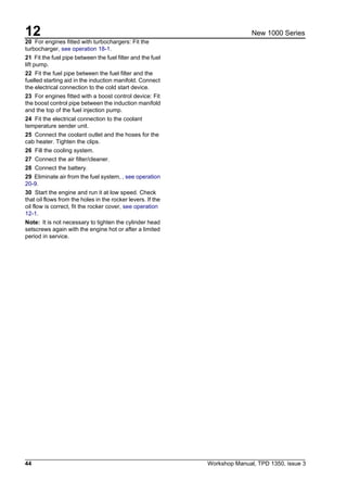 12
44 Workshop Manual, TPD 1350, issue 3
New 1000 Series
20 For engines fitted with turbochargers: Fit the
turbocharger, see operation 18-1.
21 Fit the fuel pipe between the fuel filter and the fuel
lift pump.
22 Fit the fuel pipe between the fuel filter and the
fuelled starting aid in the induction manifold. Connect
the electrical connection to the cold start device.
23 For engines fitted with a boost control device: Fit
the boost control pipe between the induction manifold
and the top of the fuel injection pump.
24 Fit the electrical connection to the coolant
temperature sender unit.
25 Connect the coolant outlet and the hoses for the
cab heater. Tighten the clips.
26 Fill the cooling system.
27 Connect the air filter/cleaner.
28 Connect the battery.
29 Eliminate air from the fuel system, , see operation
20-9.
30 Start the engine and run it at low speed. Check
that oil flows from the holes in the rocker levers. If the
oil flow is correct, fit the rocker cover, see operation
12-1.
Note: It is not necessary to tighten the cylinder head
setscrews again with the engine hot or after a limited
period in service.
 