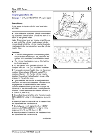 Workshop Manual, TPD 1350, issue 3 45
12New 1000 Series
To fit
(Engine types AR and AS)
See page 41 for AJ to AQ and YG to YK engine types
Special tools:
Angle gauge, to tighten cylinder head setscrews,
MS.1531
1 Clean the bottom face of the cylinder head and the
top face of the cylinder block. Ensure that there is no
debris in the cylinder bores.
Note: The engines have two location pins (A3), one
at each end of the cylinder head, pressed into the
cylinder block to hold the cylinder head and cylinder
head gasket in the correct position when the cylinder
head is fitted.
Cautions:
! To prevent damage to the cylinder head gasket,
ensure that the location pins are pressed in the
cylinder block before the cylinder head is fitted.
! The cylinder head gasket must be fitted without
jointing compound.
2 Put the cylinder head gasket in position; it is
stamped "FRONT TOP" (A2) for correct assembly.
3 To ensure the cylinder head is fitted into the correct
position, fit two suitable M10 guide studs (A1) in
positions 16 and 21 (B). Put the cylinder head in
position. Ensure that the two location pins are fully
engaged in the cylinder head.
4 Lightly lubricate the threads of the cylinder head
setscrews and the thrust faces of the setscrew heads.
Engage some of the setscrews in their correct
positions and remove the guide studs. Engage the
remainder of the setscrews in their correct positions.
The four 1/2 UNF setscrews are fitted in positions 2,
8, 13 and 18, refer to (B).
5 Gradually and evenly tighten all of the setscrews to
45 Nm (33 lbf ft) 4,5 kgf m in the sequence shown in
(B).
6 Repeat paragraph 5 to ensure that all the setscrews
are tightened to the correct torque.
7 Gradually and evenly tighten the four 1/2 UNF
setscrews, to 110 Nm (80 lbf ft) 11,1 kgf m in the
sequence 2, 8, 13 and 18, shown in (B).
8 Repeat paragraph 7 to ensure that these setscrews
are tightened to the correct torque.
Continued
A0404A
2
1
3
B A0053
M M
M
M
M
M
ML L
M M
S S S SS S S S
M M M
18
20
21
22 11 12 6 5 17 16
10 7 4 15
8
1
2
3
13
9
19 14
 
