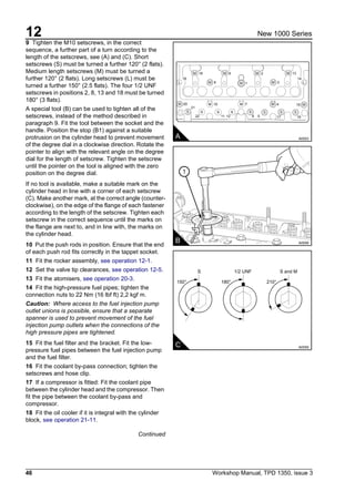 12
46 Workshop Manual, TPD 1350, issue 3
New 1000 Series
9 Tighten the M10 setscrews, in the correct
sequence, a further part of a turn according to the
length of the setscrews, see (A) and (C). Short
setscrews (S) must be turned a further 120° (2 flats).
Medium length setscrews (M) must be turned a
further 120° (2 flats). Long setscrews (L) must be
turned a further 150° (2.5 flats). The four 1/2 UNF
setscrews in positions 2, 8, 13 and 18 must be turned
180° (3 flats).
A special tool (B) can be used to tighten all of the
setscrews, instead of the method described in
paragraph 9. Fit the tool between the socket and the
handle. Position the stop (B1) against a suitable
protrusion on the cylinder head to prevent movement
of the degree dial in a clockwise direction. Rotate the
pointer to align with the relevant angle on the degree
dial for the length of setscrew. Tighten the setscrew
until the pointer on the tool is aligned with the zero
position on the degree dial.
If no tool is available, make a suitable mark on the
cylinder head in line with a corner of each setscrew
(C). Make another mark, at the correct angle (counter-
clockwise), on the edge of the flange of each fastener
according to the length of the setscrew. Tighten each
setscrew in the correct sequence until the marks on
the flange are next to, and in line with, the marks on
the cylinder head.
10 Put the push rods in position. Ensure that the end
of each push rod fits correctly in the tappet socket.
11 Fit the rocker assembly, see operation 12-1.
12 Set the valve tip clearances, see operation 12-5.
13 Fit the atomisers, see operation 20-3.
14 Fit the high-pressure fuel pipes; tighten the
connection nuts to 22 Nm (16 lbf ft) 2,2 kgf m.
Caution: Where access to the fuel injection pump
outlet unions is possible, ensure that a separate
spanner is used to prevent movement of the fuel
injection pump outlets when the connections of the
high pressure pipes are tightened.
15 Fit the fuel filter and the bracket. Fit the low-
pressure fuel pipes between the fuel injection pump
and the fuel filter.
16 Fit the coolant by-pass connection; tighten the
setscrews and hose clip.
17 If a compressor is fitted: Fit the coolant pipe
between the cylinder head and the compressor. Then
fit the pipe between the coolant by-pass and
compressor.
18 Fit the oil cooler if it is integral with the cylinder
block, see operation 21-11.
Continued
A A0053
M M
M
M
M
M
ML L
M M
S S S SS S S S
M M M
18
20
21
22 11 12 6 5 17 16
10 7 4 15
8
1
2
3
13
9
19 14
C A0059
S 1/2 UNF S and M
150° 180° 210°
1
B A0058
 