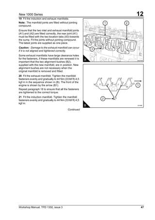 Workshop Manual, TPD 1350, issue 3 47
12New 1000 Series
19 Fit the induction and exhaust manifolds:
Note: The manifold joints are fitted without jointing
compound.
Ensure that the two inlet and exhaust manifold joints
(A1) and (A2) are fitted correctly, the rear joint (A1)
must be fitted with the two location tabs (A3) towards
the sump. Fit the joints without jointing compound.
The latest joints are supplied as one piece.
Caution: Damage to the exhaust manifold can occur
if it is not aligned and tightened correctly.
Some exhaust manifolds have large clearance holes
for the fasteners, if these manifolds are renewed it is
important that the two alignment bushes (B2),
supplied with the new manifold, are in position. New
alignment bushes are not necessary when the
original manifold is removed and fitted.
20 Fit the exhaust manifold. Tighten the manifold
fasteners evenly and gradually to 44 Nm (33 lbf ft) 4,5
kgf m in the sequence shown in (B). The front of the
engine is shown by the arrow (B1).
Repeat paragraph 18 to ensure that all the fasteners
are tightened to the correct torque.
21 Fit the induction manifold. Tighten the manifold
fasteners evenly and gradually to 44 Nm (33 lbf ft) 4,5
kgf m.
Continued
3
1 2
A A0370A
2
1
B
9 7 6
4
1
3
10
12
11258
A1446
 