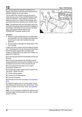 12
48 Workshop Manual, TPD 1350, issue 3
New 1000 Series
22 The top half of the induction manifold (A1) is
sealed to the bottom half (A2) with a liquid joint and
fastened together by six cap screws.
The top half of the manifold must be removed to
obtain access to four of the manifold fasteners (A3)
inside the manifold. These fasteners and the four
fasteners (A4) on the outside of the manifold retain
the bottom half of the manifold to the cylinder head.
Note: The fasteners (A3) and (A4) which retain the
manifold to the cylinder head have M.E.A.S applied to
the threads. If the fasteners are removed and fitted
again, the threads must be cleaned and
POWERPART threadlock sealant used.
Cautions:
! Before the inlet manifold fasteners are fitted again,
any loose M.E.A.S in the cylinder head holes must
be removed to allow the manifold to be fully
tightened.
! Do not scratch or damage the flange faces of the
inlet manifold.
A paper joint (A5) is used in service instead of a liquid
joint. The liquid joint must be removed and the flange
faces thoroughly cleaned with a suitable nylon
scraper or solvent before the paper joint is fitted, the
paper joint is fitted dry.
23 Fit the fuel pipe between the fuel filter and the fuel
lift pump.
24 Fit the fuel pipe between the fuel filter and the
fuelled starting aid in the induction manifold. Connect
the electrical connection to the cold start device.
25 Fit the electrical connection to the coolant
temperature sender unit.
26 Connect the coolant outlet and the hoses for the
cab heater. Tighten the clips.
27 Fill the cooling system.
28 Connect the air filter/cleaner.
29 Connect the battery.
30 Eliminate air from the fuel system, see operation
20-9.
31 Start the engine and run it at low speed. Check
that oil flows from the holes in the rocker levers. If the
oil flow is correct, fit the rocker cover, see operation
12-1.
Note: It is not necessary to tighten the cylinder head
setscrews again with the engine hot or after a limited
period in service.
3
21
5
4
A A0403A
 