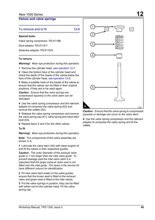 Workshop Manual, TPD 1350, issue 3 49
12New 1000 Series
Valves and valve springs
To remove and to fit 12-8
Special tools:
Valve spring compressor, PD.6118B
Stud adaptor, PD.6118-7
Setscrew adaptor, PD.6118-8
To remove
Warning! Wear eye protection during this operation.
1 Remove the cylinder head, see operation 12-7.
2 Clean the bottom face of the cylinder head and
check the depth of the heads of the valves below the
face of the cylinder head, see operation 12-9.
3 Make a suitable mark on the heads of the valves to
ensure that the valves can be fitted in their original
positions, if they are to be used again.
Caution: Ensure that the valve springs are
compressed squarely or the valve stem can be
damaged.
4 Use the valve spring compressor and the relevant
adaptor to compress the valve spring (A3) and
remove the collets (A2).
5 Release the valve spring compressor and remove
the valve spring cap (A1), valve spring and valve stem
seal (A4).
6 Repeat items 4 and 5 for the other valves.
To fit
Warning! Wear eye protection during this operation.
Note: The components of the valve assembly are
shown in A.
1 Lubricate the valve stem (A5) with clean engine oil
and fit the valves in their respective guides.
Caution: The outer diameter of the exhaust valve
guide is 1 mm larger than the inlet valve guide. To
prevent leakage past the inlet valve stem it is
important that the larger exhaust valve seal is not
fitted onto the inlet guide. The seals in the service kit
have different colours for identification.
2 Fit new valve stem seals on the valve guides.
ensure that the brown seal is fitted to the exhaust
valve and green seal is fitted to the inlet valves.
3 Put the valve springs in position, they can be fitted
with either end to the cylinder head. Fit the valve
spring cap.
Caution: Ensure that the valve spring is compressed
squarely or damage can occur to the valve stem.
4 Use the valve spring compressor and the relevant
adaptor to compress the valve spring and fit the
collets.
1
2
3
4
5
A C039
 