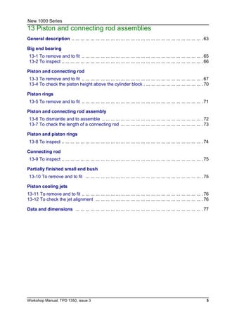 Workshop Manual, TPD 1350, issue 3 5
New 1000 Series
13 Piston and connecting rod assemblies
General description .. ... ... ... ... ... ... ... ... ... ... ... ... ... ... ... ... ... ... ... ... ... ... ... ... ... . 63
Big end bearing
13-1 To remove and to fit .. ... ... ... ... ... ... ... ... ... ... ... ... ... ... ... ... ... ... ... ... ... ... ... . 65
13-2 To inspect .. ... ... ... ... ... ... ... ... ... ... ... ... ... ... ... ... ... ... ... ... ... ... ... ... ... ... ... . 66
Piston and connecting rod
13-3 To remove and to fit .. ... ... ... ... ... ... ... ... ... ... ... ... ... ... ... ... ... ... ... ... ... ... ... . 67
13-4 To check the piston height above the cylinder block . ... ... ... ... ... ... ... ... ... ... ... . 70
Piston rings
13-5 To remove and to fit .. ... ... ... ... ... ... ... ... ... ... ... ... ... ... ... ... ... ... ... ... ... ... ... . 71
Piston and connecting rod assembly
13-6 To dismantle and to assemble .. ... ... ... ... ... ... ... ... ... ... ... ... ... ... ... ... ... ... ... . 72
13-7 To check the length of a connecting rod ... ... ... ... ... ... ... ... ... ... ... ... ... ... ... ... . 73
Piston and piston rings
13-8 To inspect .. ... ... ... ... ... ... ... ... ... ... ... ... ... ... ... ... ... ... ... ... ... ... ... ... ... ... ... . 74
Connecting rod
13-9 To inspect .. ... ... ... ... ... ... ... ... ... ... ... ... ... ... ... ... ... ... ... ... ... ... ... ... ... ... ... . 75
Partially finished small end bush
13-10 To remove and to fit ... ... ... ... ... ... ... ... ... ... ... ... ... ... ... ... ... ... ... ... ... ... ... . 75
Piston cooling jets
13-11 To remove and to fit .. ... ... ... ... ... ... ... ... ... ... ... ... ... ... ... ... ... ... ... ... ... ... ... . 76
13-12 To check the jet alignment ... ... ... ... ... ... ... ... ... ... ... ... ... ... ... ... ... ... ... ... ... . 76
Data and dimensions ... ... ... ... ... ... ... ... ... ... ... ... ... ... ... ... ... ... ... ... ... ... ... ... ... . 77
 