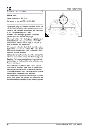 12
50 Workshop Manual, TPD 1350, issue 3
New 1000 Series
To inspect and to correct 12-9
Special tools:
Gauge, valve depth, PD.41D
Dial gauge for use with PD.41D, PD.208
1 Check the depth of the valves below the face of the
cylinder head before the valve springs are removed.
2 Ensure that the heads of the valves and the bottom
face of the cylinder head are clean.
3 Put the valve depth gauge on the face of the
cylinder head and zero the dial gauge.
4 Carefully put the valve depth gauge in position over
the head of each valve (A) and make a note of the
measurement. The maximum depth, in service, is
given in the data and dimensions.
5 If a valve is below the depth limit, check the valve
depth with a new valve in position. If the valve depth
is still below the limit and a valve seat insert is fitted,
the insert must be renewed.
6 Check the valves for cracks. Check the stems of the
valves for wear and for correct fit in their valve guides.
Caution: Renew damaged valves, the special heat
resistant layer on the face of the valve will be detroyed
if valves are lapped.
7 Check that the seat faces of the valves are not
badly burnt or damaged. Seat faces of valves which
are damaged can be ground on a special machine.
When new valves are fitted, the valve depths must be
checked after the valve springs are fitted.
8 Check that the load on the valve springs is correct
at their fitted length, see the data and dimensions. Fit
new valve springs at every complete engine overhaul.
A A0063
 