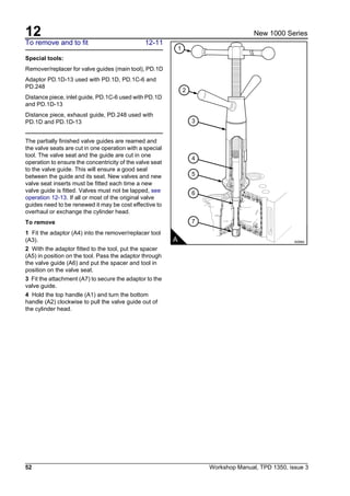 12
52 Workshop Manual, TPD 1350, issue 3
New 1000 Series
To remove and to fit 12-11
Special tools:
Remover/replacer for valve guides (main tool), PD.1D
Adaptor PD.1D-13 used with PD.1D, PD.1C-6 and
PD.248
Distance piece, inlet guide, PD.1C-6 used with PD.1D
and PD.1D-13
Distance piece, exhaust guide, PD.248 used with
PD.1D and PD.1D-13
The partially finished valve guides are reamed and
the valve seats are cut in one operation with a special
tool. The valve seat and the guide are cut in one
operation to ensure the concentricity of the valve seat
to the valve guide. This will ensure a good seal
between the guide and its seat. New valves and new
valve seat inserts must be fitted each time a new
valve guide is fitted. Valves must not be lapped, see
operation 12-13. If all or most of the original valve
guides need to be renewed it may be cost effective to
overhaul or exchange the cylinder head.
To remove
1 Fit the adaptor (A4) into the remover/replacer tool
(A3).
2 With the adaptor fitted to the tool, put the spacer
(A5) in position on the tool. Pass the adaptor through
the valve guide (A6) and put the spacer and tool in
position on the valve seat.
3 Fit the attachment (A7) to secure the adaptor to the
valve guide.
4 Hold the top handle (A1) and turn the bottom
handle (A2) clockwise to pull the valve guide out of
the cylinder head.
1
2
3
4
5
6
7
A A0064
 