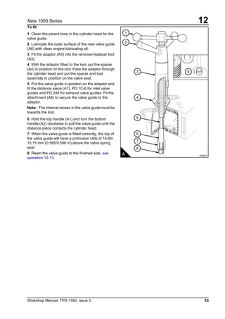 Workshop Manual, TPD 1350, issue 3 53
12New 1000 Series
To fit
1 Clean the parent bore in the cylinder head for the
valve guide.
2 Lubricate the outer surface of the new valve guide
(A6) with clean engine lubricating oil.
3 Fit the adaptor (A5) into the remover/replacer tool
(A3).
4 With the adaptor fitted to the tool, put the spacer
(A4) in position on the tool. Pass the adaptor through
the cylinder head and put the spacer and tool
assembly in position on the valve seat.
5 Put the valve guide in position on the adaptor and
fit the distance piece (A7), PD.1C-6 for inlet valve
guides and PD.248 for exhaust valve guides. Fit the
attachment (A8) to secure the valve guide to the
adaptor.
Note: The internal recess in the valve guide must be
towards the tool.
6 Hold the top handle (A1) and turn the bottom
handle (A2) clockwise to pull the valve guide until the
distance piece contacts the cylinder head.
7 When the valve guide is fitted correctly, the top of
the valve guide will have a protrusion (A9) of 14,85/
15,15 mm (0.585/0.596 in) above the valve spring
seat.
8 Ream the valve guide to the finished size, see
operation 12-13.
1
9
2
3
4
5
6
7
8
A A0065/1
 