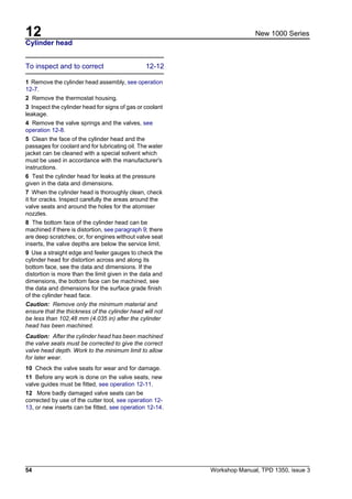 12
54 Workshop Manual, TPD 1350, issue 3
New 1000 Series
Cylinder head
To inspect and to correct 12-12
1 Remove the cylinder head assembly, see operation
12-7.
2 Remove the thermostat housing.
3 Inspect the cylinder head for signs of gas or coolant
leakage.
4 Remove the valve springs and the valves, see
operation 12-8.
5 Clean the face of the cylinder head and the
passages for coolant and for lubricating oil. The water
jacket can be cleaned with a special solvent which
must be used in accordance with the manufacturer's
instructions.
6 Test the cylinder head for leaks at the pressure
given in the data and dimensions.
7 When the cylinder head is thoroughly clean, check
it for cracks. Inspect carefully the areas around the
valve seats and around the holes for the atomiser
nozzles.
8 The bottom face of the cylinder head can be
machined if there is distortion, see paragraph 9; there
are deep scratches; or, for engines without valve seat
inserts, the valve depths are below the service limit.
9 Use a straight edge and feeler gauges to check the
cylinder head for distortion across and along its
bottom face, see the data and dimensions. If the
distortion is more than the limit given in the data and
dimensions, the bottom face can be machined, see
the data and dimensions for the surface grade finish
of the cylinder head face.
Caution: Remove only the minimum material and
ensure that the thickness of the cylinder head will not
be less than 102,48 mm (4.035 in) after the cylinder
head has been machined.
Caution: After the cylinder head has been machined
the valve seats must be corrected to give the correct
valve head depth. Work to the minimum limit to allow
for later wear.
10 Check the valve seats for wear and for damage.
11 Before any work is done on the valve seats, new
valve guides must be fitted, see operation 12-11.
12 More badly damaged valve seats can be
corrected by use of the cutter tool, see operation 12-
13, or new inserts can be fitted, see operation 12-14.
 